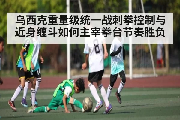 乌西克重量级统一战刺拳控制与近身缠斗如何主宰拳台节奏胜负